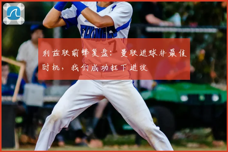 利兹联前锋复盘：曼联进球非最佳时机，我们成功扛下进攻