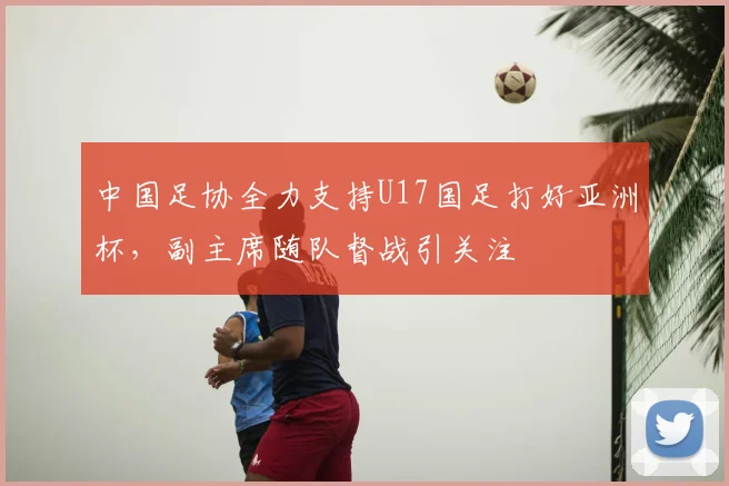 中国足协全力支持U17国足打好亚洲杯，副主席随队督战引关注
