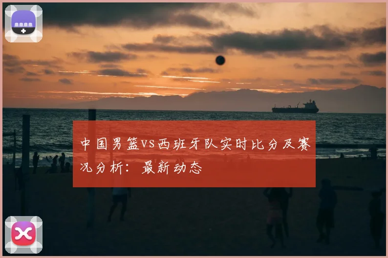 中国男篮vs西班牙队实时比分及赛况分析：最新动态