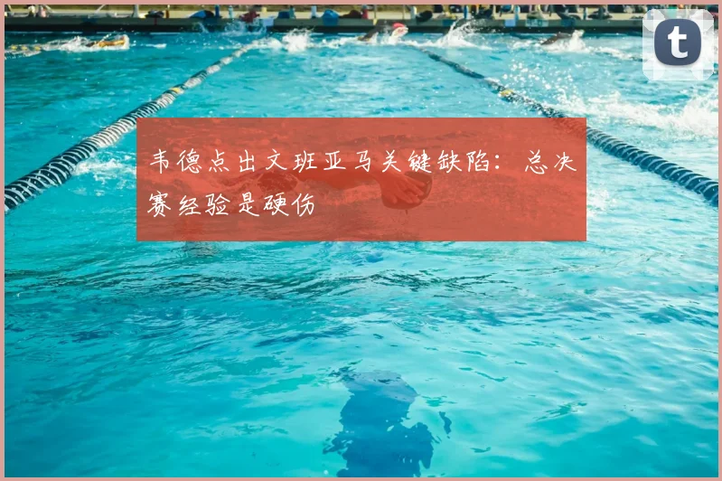 韦德点出文班亚马关键缺陷:总决赛经验是硬伤