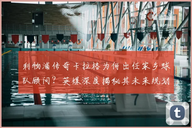 利物浦传奇卡拉格为何出任家乡球队顾问?英媒深度揭秘其未来规划与职责