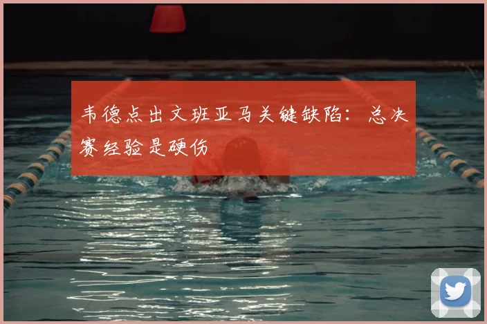 韦德点出文班亚马关键缺陷:总决赛经验是硬伤