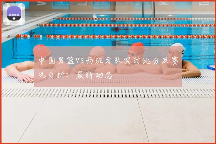 中国男篮vs西班牙队实时比分及赛况分析:最新动态
