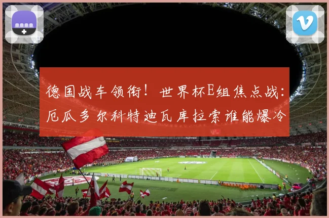 德国战车领衔!世界杯E组焦点战:厄瓜多尔科特迪瓦库拉索谁能爆冷?