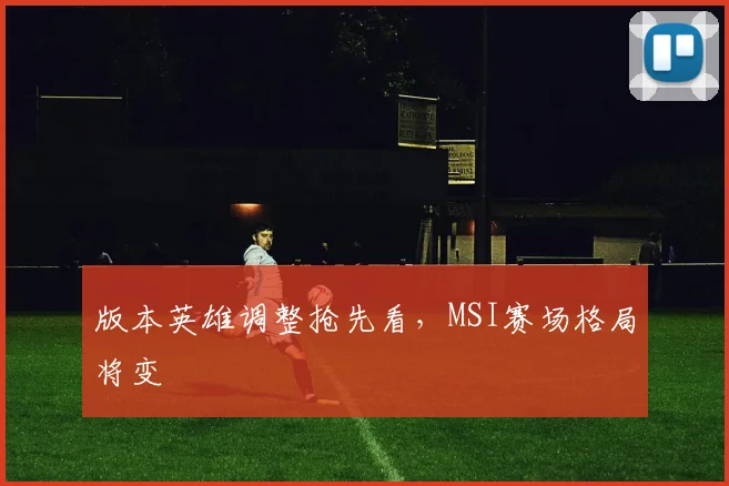 版本英雄调整抢先看,MSI赛场格局将变
