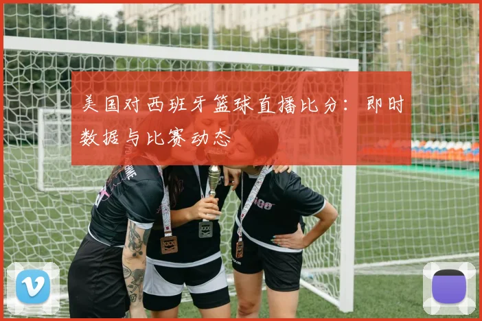 美国对西班牙篮球直播比分：即时数据与比赛动态