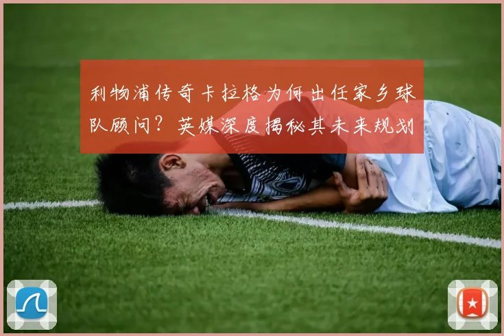 利物浦传奇卡拉格为何出任家乡球队顾问?英媒深度揭秘其未来规划与职责