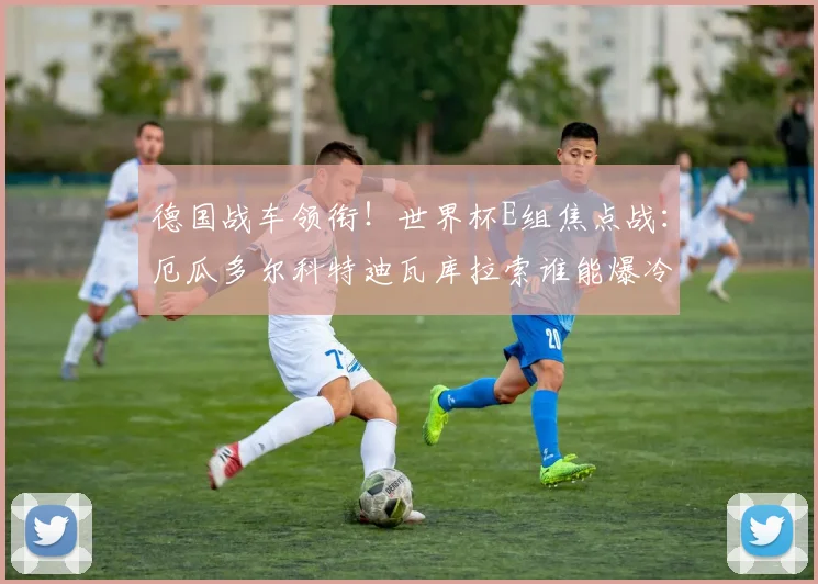 德国战车领衔！世界杯E组焦点战：厄瓜多尔科特迪瓦库拉索谁能爆冷？